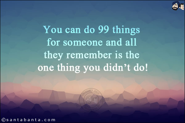 You can do 99 things for someone and all they remember is the one thing you didn't do!