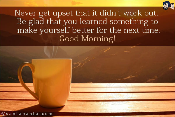 Never get upset that it didn't work out. Be glad that you learned something to make yourself better for the next time.<br/>
Good Morning!