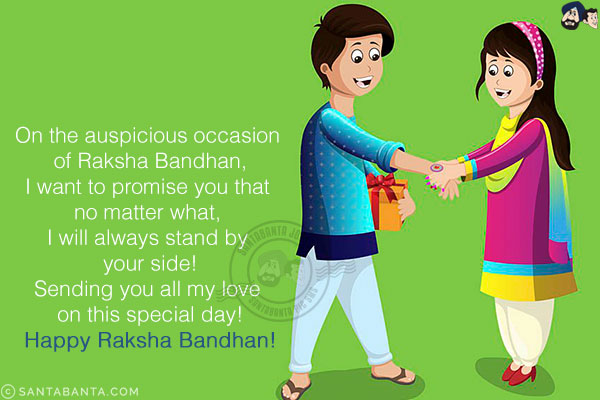 On the auspicious occasion of Raksha Bandhan,<br/>
I want to promise you that no matter what, I will always stand by your side!<br/>
Sending you all my love on this special day!<br/>
Happy Raksha Bandhan!