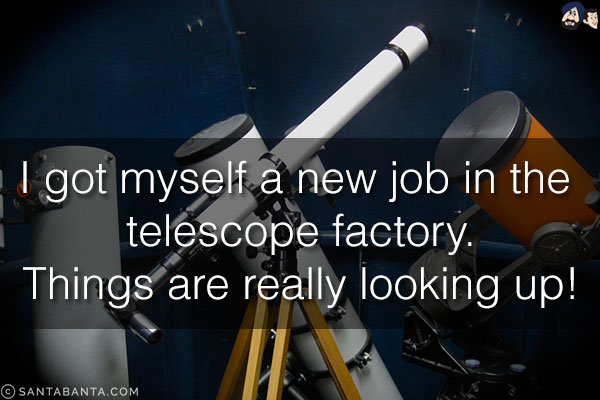 I got myself a new job in the telescope factory.<br/>
Things are really looking up!