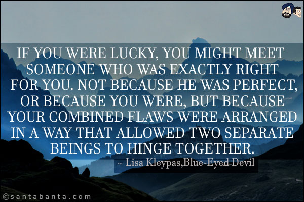 If you were lucky, you might meet someone who was exactly right for you. Not because he was perfect, or because you were, but because your combined flaws were arranged in a way that allowed two separate beings to hinge together.