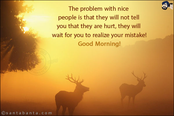 The problem with nice people is that they will not tell you that they are hurt, they will wait for you to realize your mistake!<br/>
Good Morning!