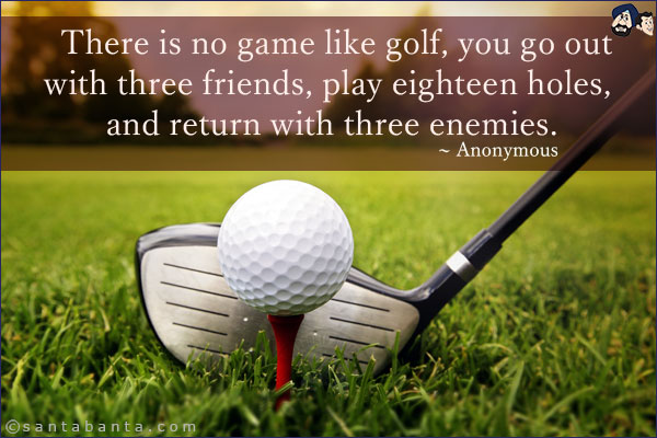 There is no game like golf, you go out with three friends, play eighteen holes, and return with three enemies.