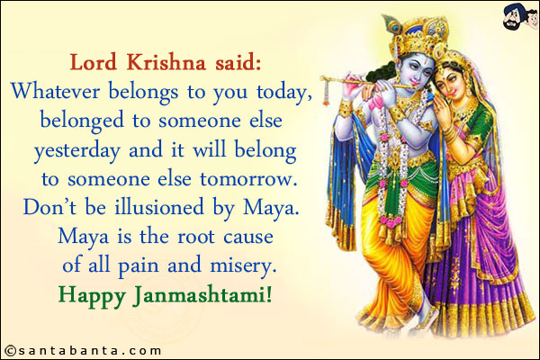 Lord Krishna said:<br/>
Whatever belongs to you today, belonged to someone else yesterday and it will belong to someone else tomorrow.<br/>
Don't be illusioned by Maya. Maya is the root cause of all pain and misery.<br/>
Happy Janmashtami!