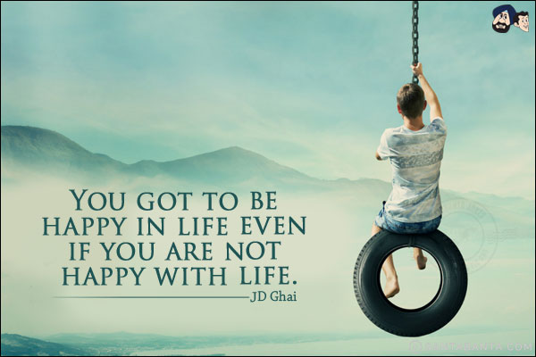 You got to be happy in life even if you are not happy with life.