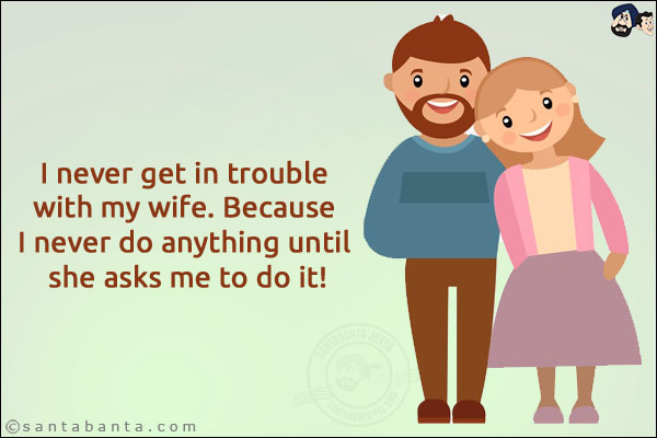 I never get in trouble with my wife. Because I never do anything until she asks me to do it!