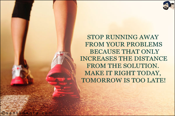 Stop running away from your problems because that only increases the distance from the solution. Make it right today, tomorrow is too late!