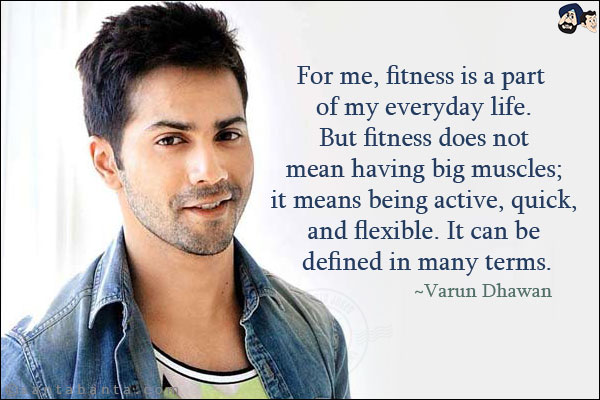 For me, fitness is a part of my everyday life. But fitness does not mean having big muscles; it means being active, quick, and flexible. It can be defined in many terms.