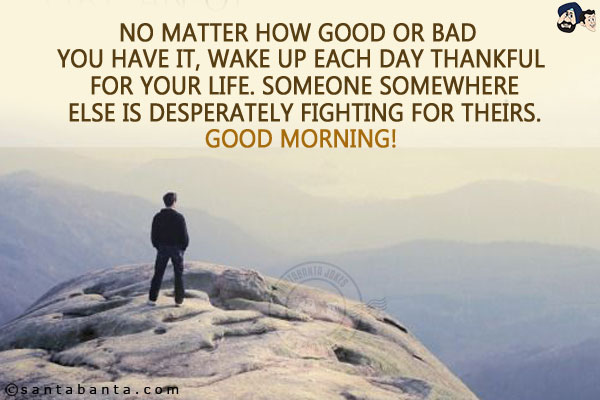 No matter how good or bad you have it, wake up each day thankful for your life. Someone somewhere else is desperately fighting for theirs.<br/>
Good Morning!