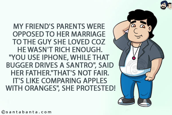 My friend's parents were opposed to her marriage to the guy she loved coz he wasn't rich enough.<br/>
`You use iPhone, while that bugger drives a Santro`, said her father.<br/>
`That's not fair. It's like comparing apples with oranges`, she protested!