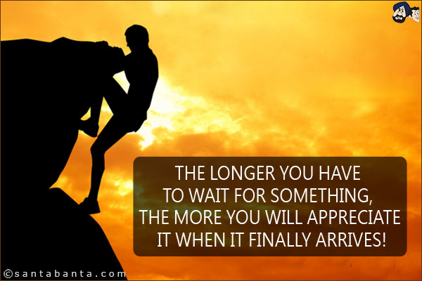 The longer you have to wait for something, the more you will appreciate it when it finally arrives!