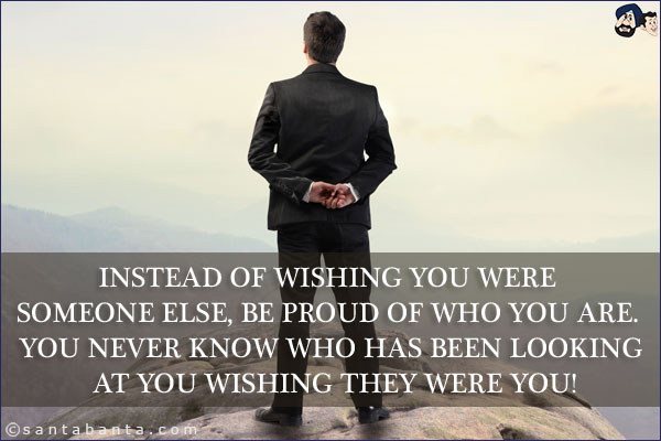 Instead of wishing you were someone else, be proud of who you are. You never know who has been looking at you wishing they were you!