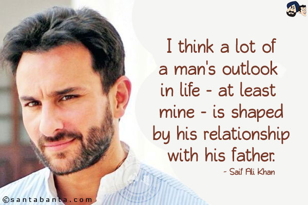 I think a lot of a man's outlook in life - at least mine - is shaped by his relationship with his father.