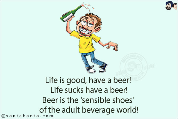 Life is good, have a beer! <br/>
Life sucks have a beer!<br/>
Beer is the 'sensible shoes' of the adult beverage world!