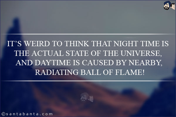 It's weird to think that night time is the actual state of the universe, and daytime is caused by nearby, radiating ball of flame!