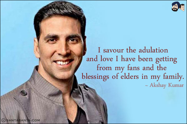 I savour the adulation and love I have been getting from my fans and the blessings of elders in my family.
