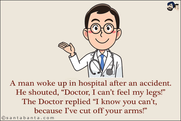 A man woke up in hospital after an accident.<br/>
He shouted, `Doctor, I can't feel my legs!`<br/>
The Doctor replied, `I know you can't, because I've cut off your arms!`