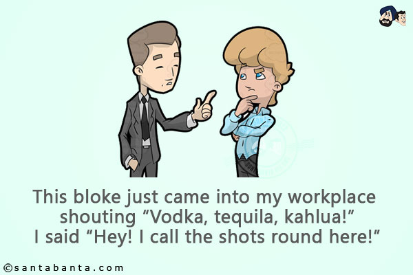 This bloke just came into my workplace shouting `Vodka, tequila, Kahlua!`<br/>
I said `Hey! I call the shots round here!`