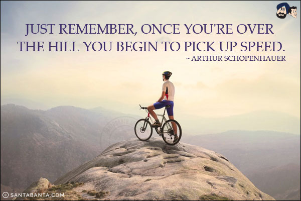 Just remember, once you're over the hill you begin to pick up speed.