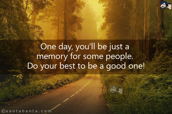 One day, you'll be just a memory for some people. Do your best to be a good one!