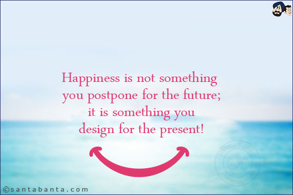 Happiness is not something you postpone for the future; it is something you design for the present!