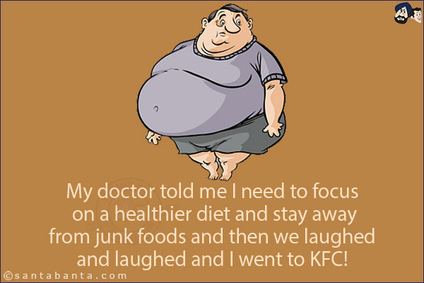 My doctor told me I need to focus on a healthier diet and stay away from junk foods and then we laughed and laughed and I went to KFC!