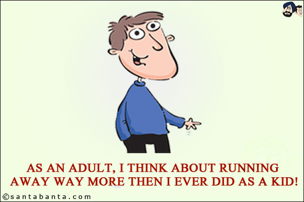 As an adult, I think about running away way more then I ever did as a kid!