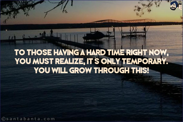 To those having a hard time right now, you must realize, it's only temporary. You will grow through this!
