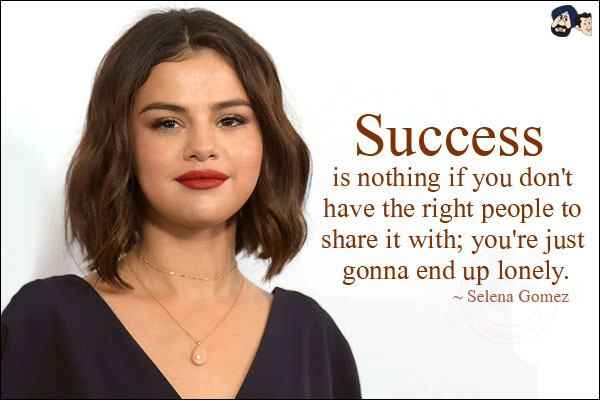 Success is nothing if you don't have the right people to share it with; you're just gonna end up lonely.