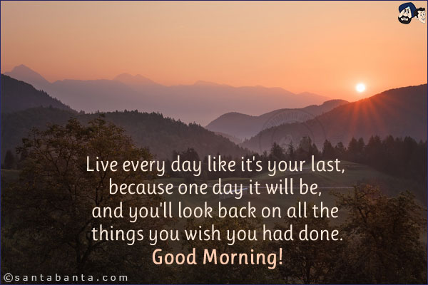 Live every day like it's your last, because one day it will be, and you'll look back on all the things you wish you had done.<br/>
Good Morning!