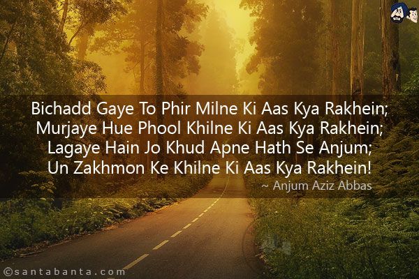 Bichadd Gaye To Phir Milne Ki Aas Kya Rakhein;<br/>
Murjaye Hue Phool Khilne Ki Aas Kya Rakhein;<br/>
Lagaye Hain Jo Khud Apne Hath Se Anjum;<br/>
Un Zakhmon Ke Khilne Ki Aas Kya Rakhein!