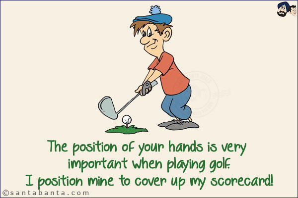 The position of your hands is very important when playing golf.<br/>
I position mine to cover up my scorecard!
