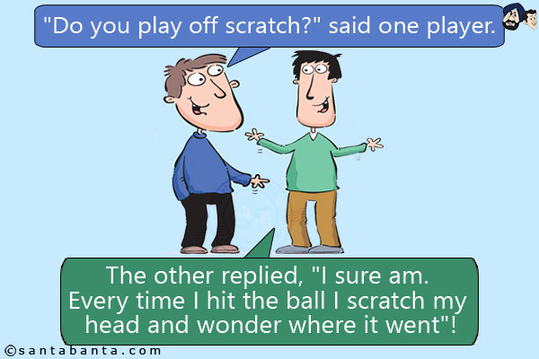 `Do you play off scratch?` said one player.<br/>
The other replied, `I sure am. Every time I hit the ball I scratch my head and wonder where it went`!