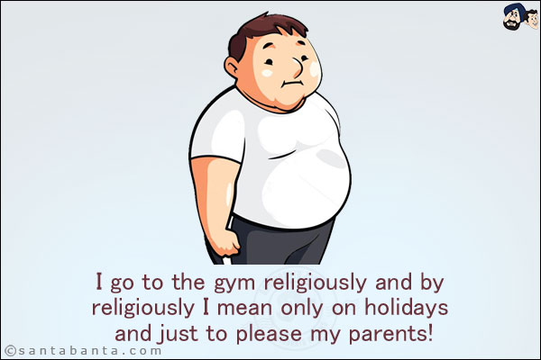 I go to the gym religiously and by religiously I mean only on holidays and just to please my parents!