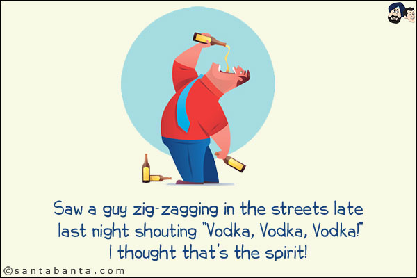 Saw a guy zig-zagging in the streets late last night shouting `Vodka, Vodka, Vodka!`<br/>
I thought that's the spirit!