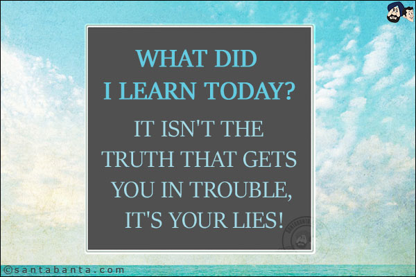 What did I learn today?<br/>
It isn't the truth that gets you in trouble, it's your lies!