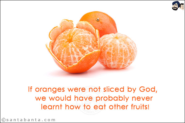 If oranges were not sliced by God, we would have probably never learnt how to eat other fruits!