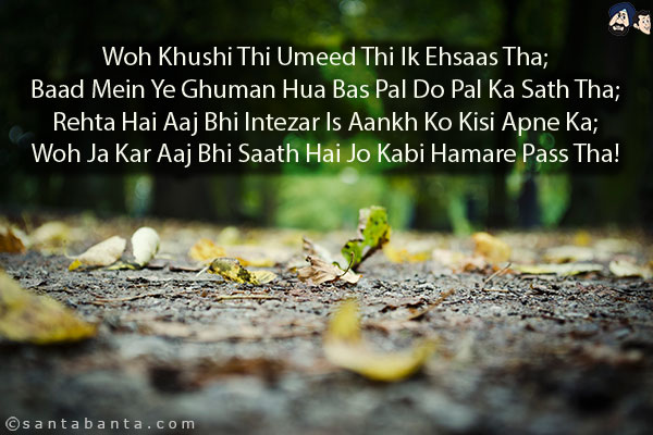 Woh Khushi Thi Umeed Thi Ik Ehsaas Tha;<br/>
Baad Mein Ye Ghuman Hua Bas Pal Do Pal Ka Sath Tha;<br/>
Rehta Hai Aaj Bhi Intezar Is Aankh Ko Kisi Apne Ka;<br/>
Woh Ja Kar Aaj Bhi Saath Hai Jo Kabi Hamare Pass Tha!
