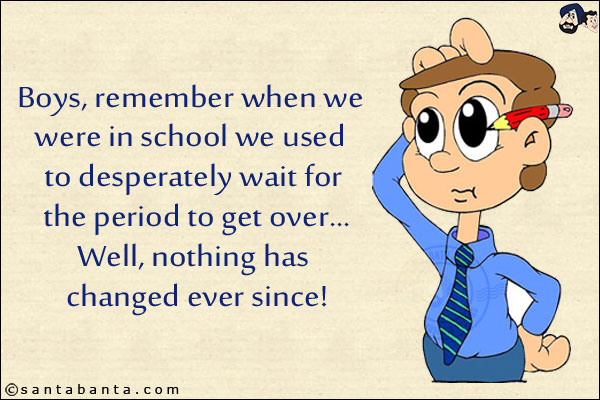 Boys, remember when we were in school we used to desperately wait for the period to get over...<br/>
.<br/>
.<br/>
.<br/>
.<br/>
.<br/>
.<br/>
Well, nothing has changed ever since!