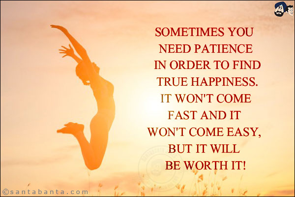 Sometimes you need patience in order to find true happiness. It won't come fast and it won't come easy, but it will be worth it!