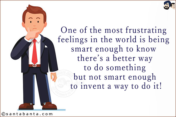 One of the most frustrating feelings in the world is being smart enough to know there's a better way to do something but not smart enough to invent a way to do it!