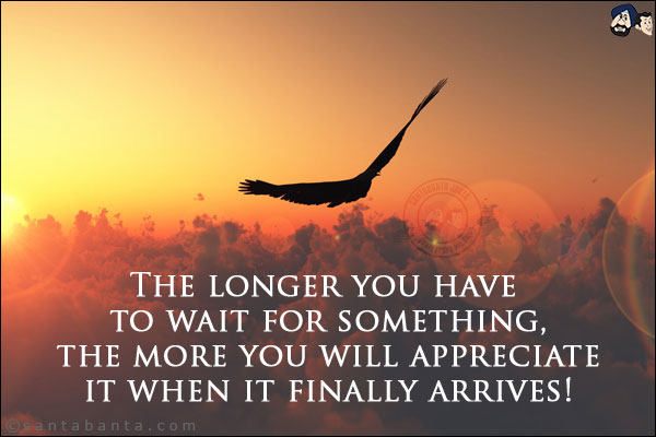 The longer you have to wait for something, the more you will appreciate it when it finally arrives!