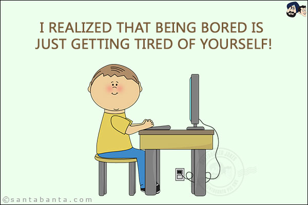 I realized that being bored is just getting tired of yourself!