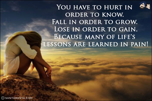 You have to hurt in order to know.<br/>
 
Fall in order to grow.<br/>
 
Lose in order to gain.<br/>

Because many of life's lessons are learned in pain!