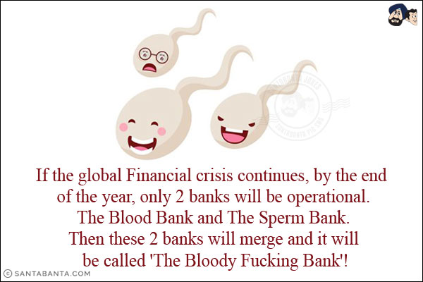 If the global Financial crisis continues, by the end of the year, only 2 banks will be operational.<br/>
The Blood Bank and The Sperm Bank.<br/>
Then these 2 banks will merge and it will be called 'The Bloody Fucking Bank'!