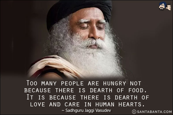 Too many people are hungry not because there is dearth of food. It is because there is dearth of love and care in human hearts.