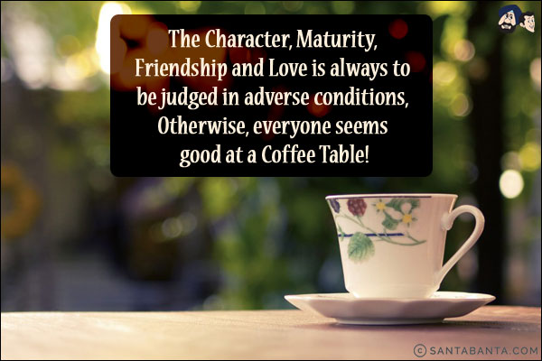 The Character, Maturity, Friendship and Love is always to be judged in adverse conditions, Otherwise, everyone seems good at a Coffee Table!