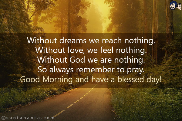 Without dreams we reach nothing.<br/>
Without love, we feel nothing.<br/>
Without God we are nothing.<br/>
So always remember to pray.<br/>
Good Morning and have a blessed day!