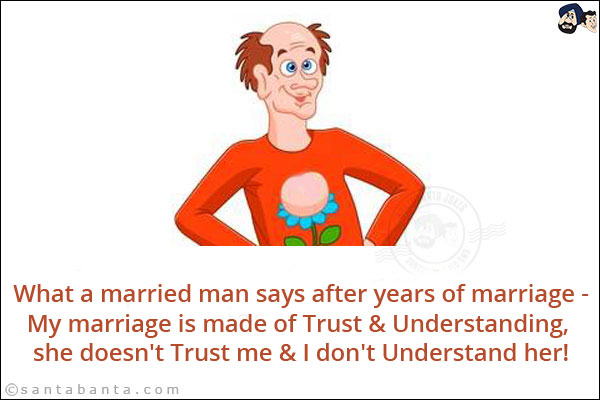 What a married man says after years of marriage:<br/>
My marriage is made of Trust & Understanding, she doesn't Trust me & I don't Understand her!