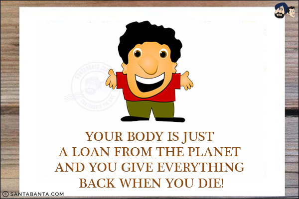 Your body is just a loan from the planet and you give everything back when you die!